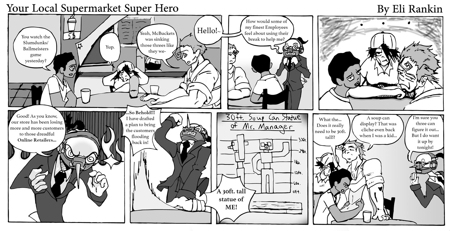 Comic strip for Your Local Supermarket Super Hero: 1. A group of employees relaxing around a table, one saying "You watch the Slumdunks/Ballmeisters game yesterday?" One replies "Yup." "Yeah, McBuckets was sinking those threes like they were-" and is cut off by a "Hello!" which branches into 2. "How would some of my finest Employees feel about using their break to help me?" from a mask-clad suited 'boss.' 3. All three employees look in response with an unconvinced, annoyed look. 4. The suited boss has a close-up with the full mask, evil eyes and fire in the background, "Good! As you know, our store has been losing more and more customers to those dreadful ONLINE RETAILERS..." 5. And continues with fist up and looking to the sky - "...SO BEHOLD!!! I have drafted a plan to bring the customers flooding back in!" 6. A hand-drawn paper that says '30-ft. Soup Can Statue of Mr. Manager' and says "A 30 foot tall statue of ME!!" 7. The three employees can bee seen looking at the sketch, one says "What the... Does it really need to be 30 foot tall?" Another comments "A soup can display? That was cliche even back when I was a kid..." The manager says in response "I'm sure you three can figure it out... But I do want it up by tonight!"