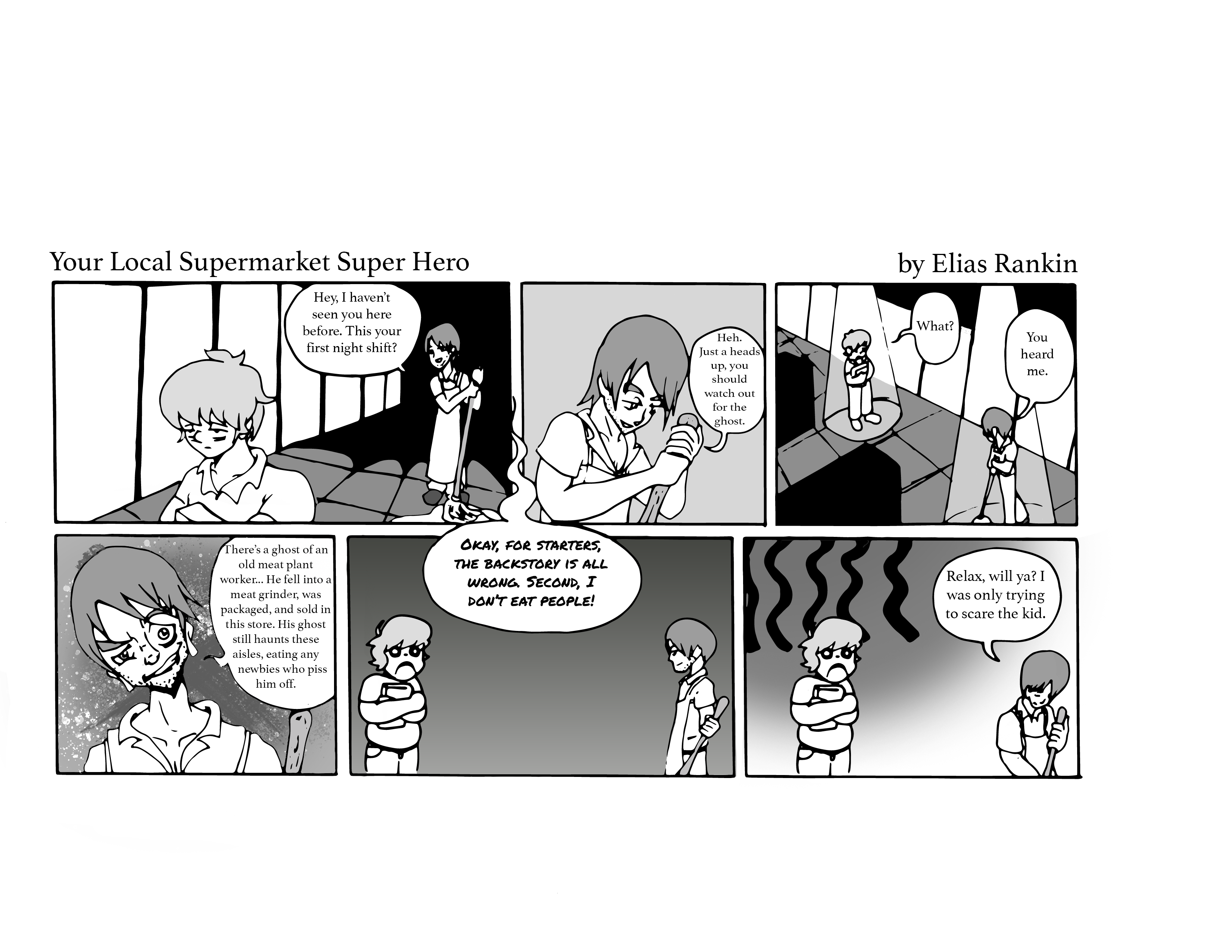 Your Local Supermarket Super Hero comic by Elias Rankin. Frame one: Hey, I haven't seen you here before. This your first night shift? Frame two: Heh. Just a heads up, you should watch out for the ghost. Frame 3: What? You heard me. Frame 4: There's a ghost of an old meat plant worker... He fell into a meat grinder, was packaged, and sold in this store. His ghost still haunts these aisles, eating any newbies who piss him off. Frame 5: Ghost: Okay, for starters, the backstory is all wrong. Second, I don't eat people. Final frame: Relax, will ya? I was only trying to scare the kid.